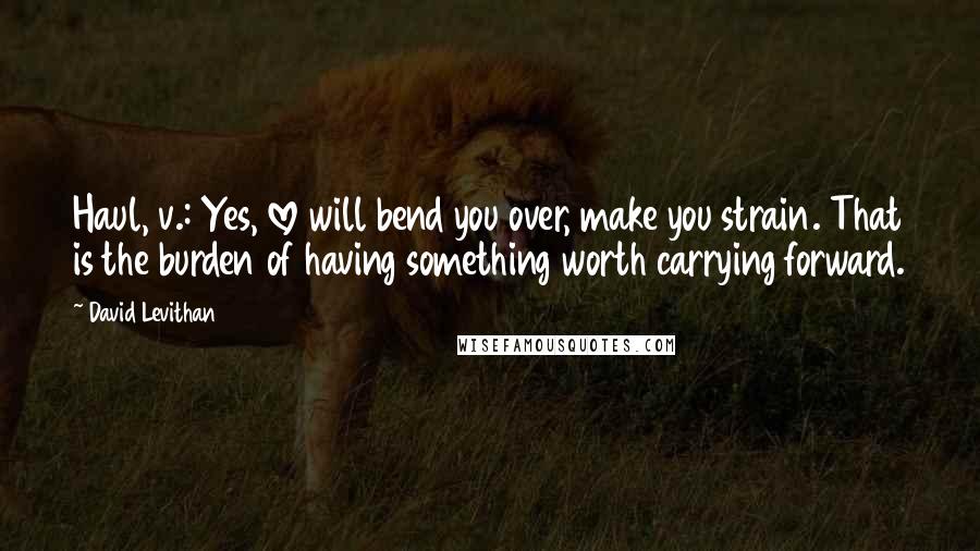 David Levithan Quotes: Haul, v.: Yes, love will bend you over, make you strain. That is the burden of having something worth carrying forward.