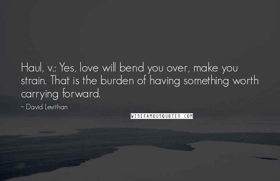 David Levithan Quotes: Haul, v.: Yes, love will bend you over, make you strain. That is the burden of having something worth carrying forward.