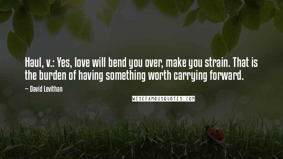 David Levithan Quotes: Haul, v.: Yes, love will bend you over, make you strain. That is the burden of having something worth carrying forward.