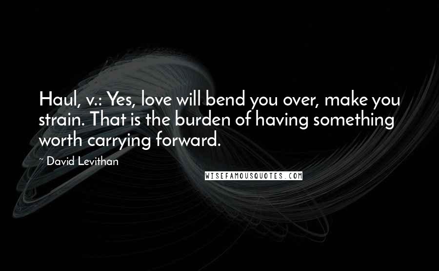 David Levithan Quotes: Haul, v.: Yes, love will bend you over, make you strain. That is the burden of having something worth carrying forward.