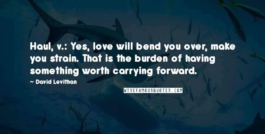 David Levithan Quotes: Haul, v.: Yes, love will bend you over, make you strain. That is the burden of having something worth carrying forward.