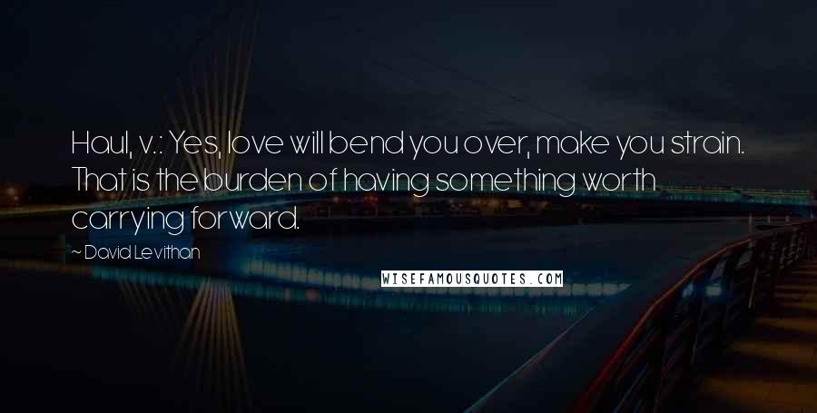 David Levithan Quotes: Haul, v.: Yes, love will bend you over, make you strain. That is the burden of having something worth carrying forward.