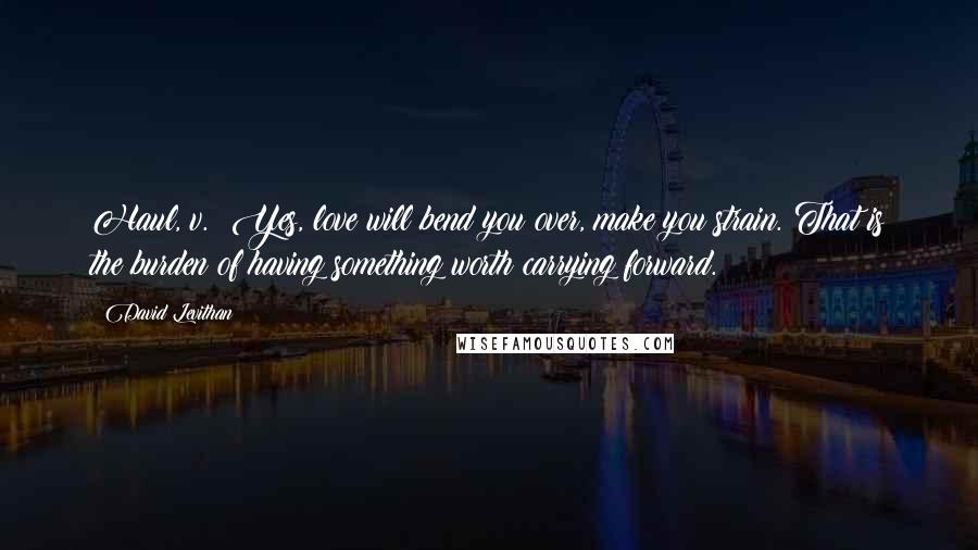 David Levithan Quotes: Haul, v.: Yes, love will bend you over, make you strain. That is the burden of having something worth carrying forward.