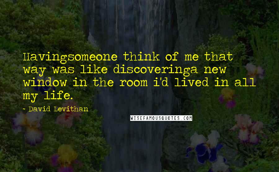 David Levithan Quotes: Havingsomeone think of me that way was like discoveringa new window in the room i'd lived in all my life.