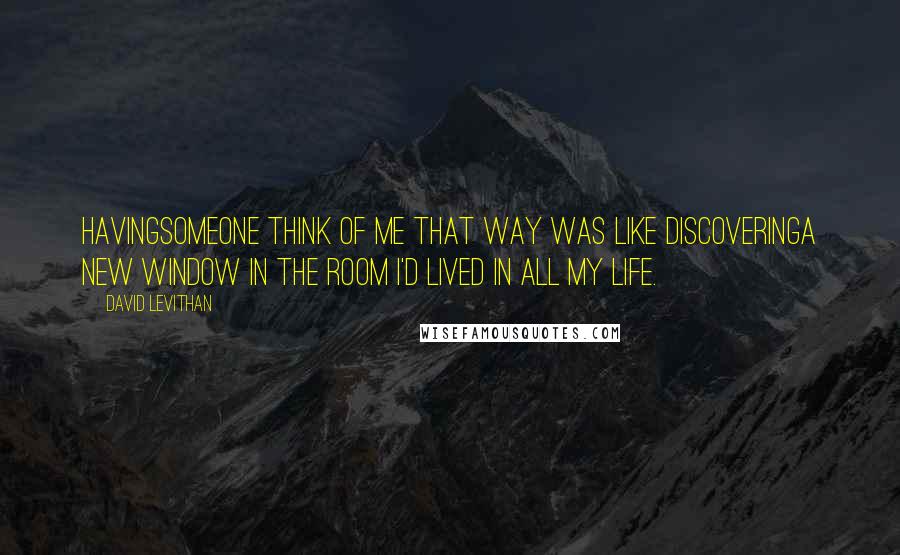 David Levithan Quotes: Havingsomeone think of me that way was like discoveringa new window in the room i'd lived in all my life.