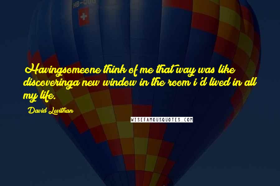 David Levithan Quotes: Havingsomeone think of me that way was like discoveringa new window in the room i'd lived in all my life.