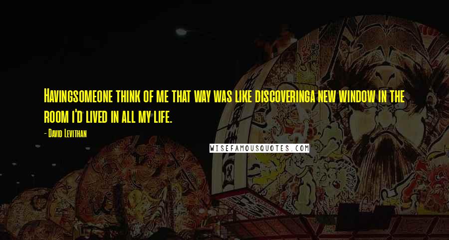 David Levithan Quotes: Havingsomeone think of me that way was like discoveringa new window in the room i'd lived in all my life.