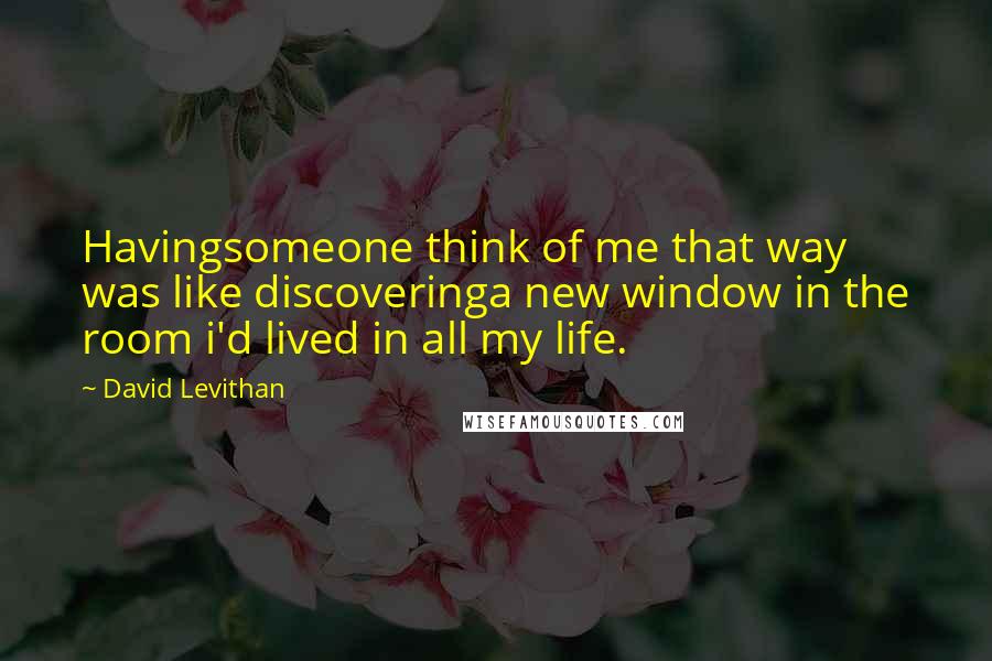 David Levithan Quotes: Havingsomeone think of me that way was like discoveringa new window in the room i'd lived in all my life.