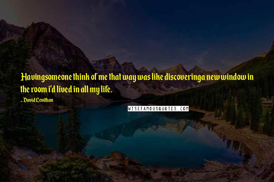 David Levithan Quotes: Havingsomeone think of me that way was like discoveringa new window in the room i'd lived in all my life.