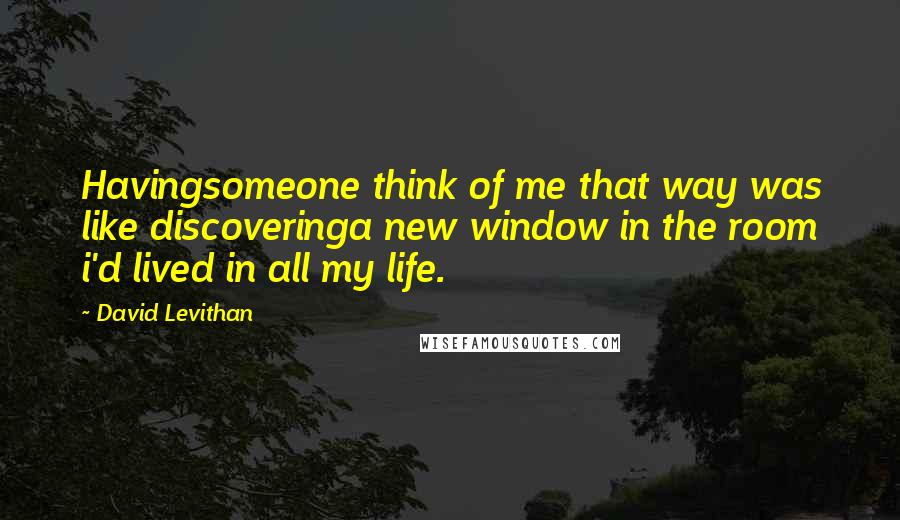 David Levithan Quotes: Havingsomeone think of me that way was like discoveringa new window in the room i'd lived in all my life.