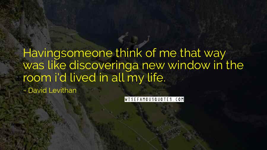 David Levithan Quotes: Havingsomeone think of me that way was like discoveringa new window in the room i'd lived in all my life.