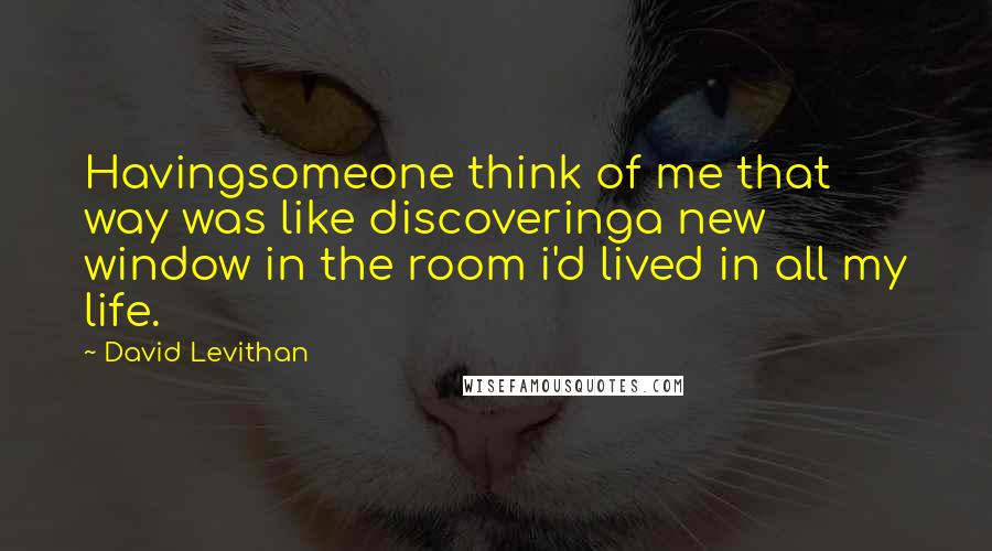David Levithan Quotes: Havingsomeone think of me that way was like discoveringa new window in the room i'd lived in all my life.