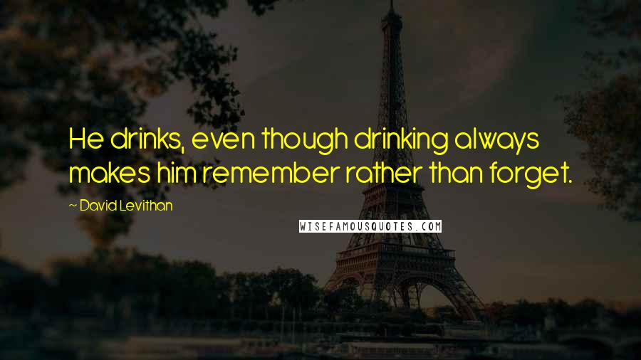 David Levithan Quotes: He drinks, even though drinking always makes him remember rather than forget.