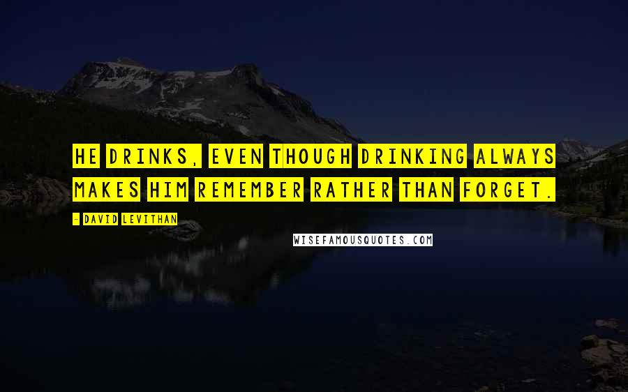 David Levithan Quotes: He drinks, even though drinking always makes him remember rather than forget.