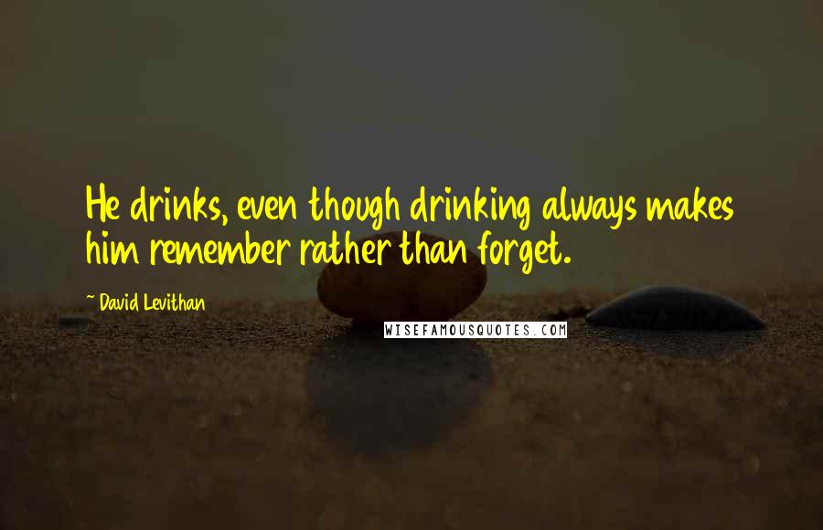 David Levithan Quotes: He drinks, even though drinking always makes him remember rather than forget.