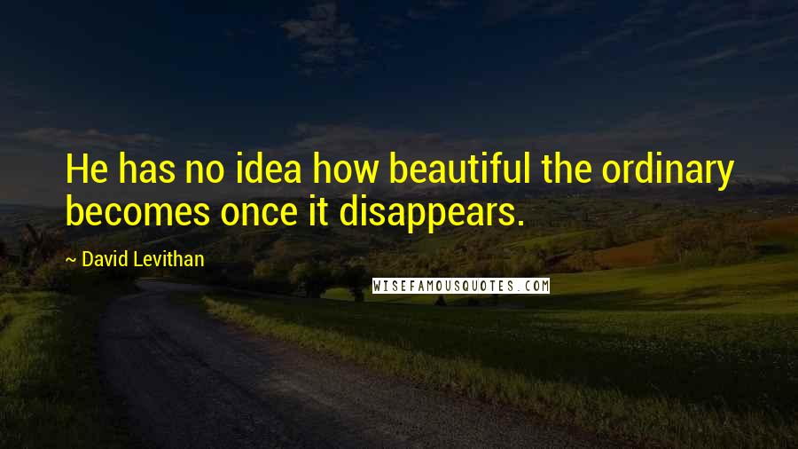 David Levithan Quotes: He has no idea how beautiful the ordinary becomes once it disappears.