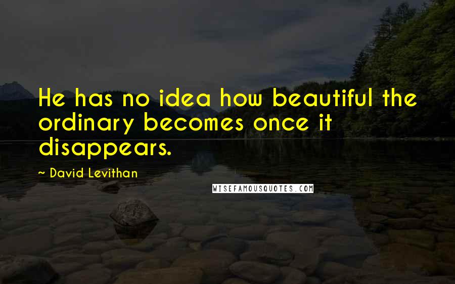 David Levithan Quotes: He has no idea how beautiful the ordinary becomes once it disappears.