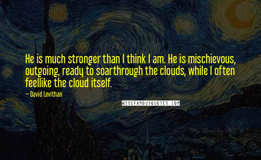 David Levithan Quotes: He is much stronger than I think I am. He is mischievous, outgoing, ready to soarthrough the clouds, while I often feellike the cloud itself.