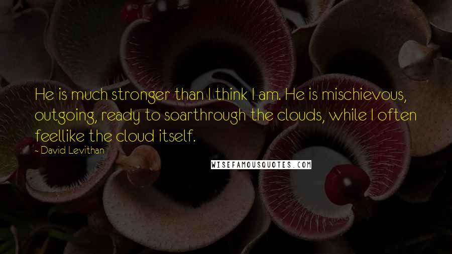 David Levithan Quotes: He is much stronger than I think I am. He is mischievous, outgoing, ready to soarthrough the clouds, while I often feellike the cloud itself.