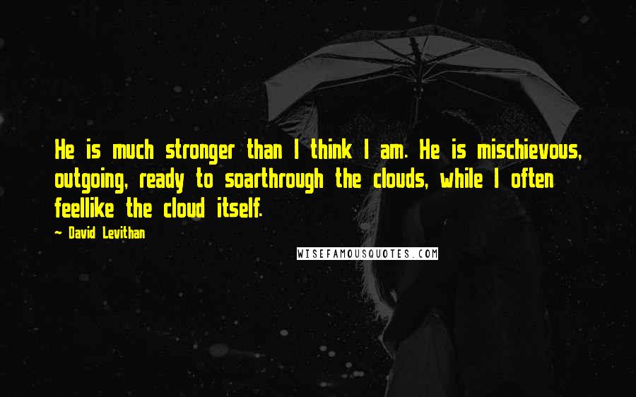 David Levithan Quotes: He is much stronger than I think I am. He is mischievous, outgoing, ready to soarthrough the clouds, while I often feellike the cloud itself.