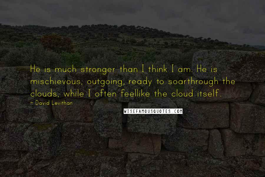 David Levithan Quotes: He is much stronger than I think I am. He is mischievous, outgoing, ready to soarthrough the clouds, while I often feellike the cloud itself.