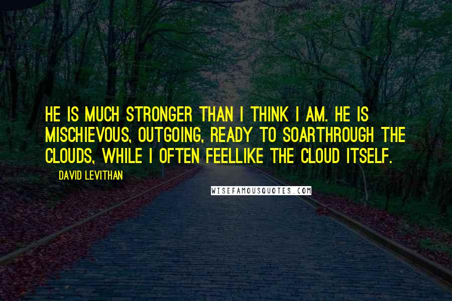 David Levithan Quotes: He is much stronger than I think I am. He is mischievous, outgoing, ready to soarthrough the clouds, while I often feellike the cloud itself.