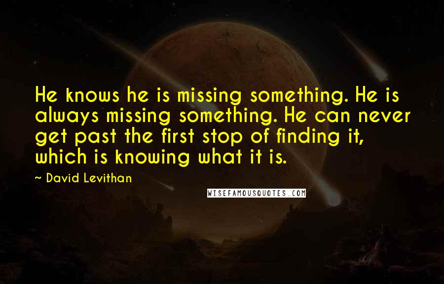 David Levithan Quotes: He knows he is missing something. He is always missing something. He can never get past the first stop of finding it, which is knowing what it is.