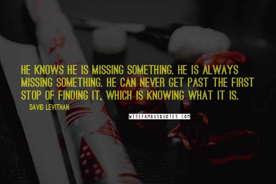 David Levithan Quotes: He knows he is missing something. He is always missing something. He can never get past the first stop of finding it, which is knowing what it is.