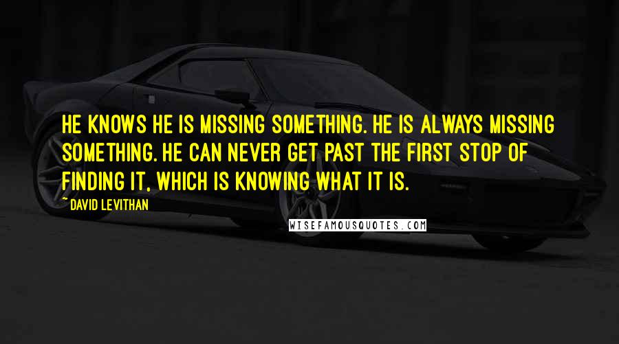David Levithan Quotes: He knows he is missing something. He is always missing something. He can never get past the first stop of finding it, which is knowing what it is.
