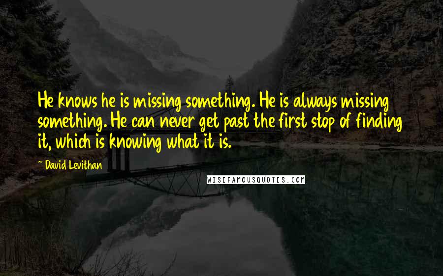 David Levithan Quotes: He knows he is missing something. He is always missing something. He can never get past the first stop of finding it, which is knowing what it is.