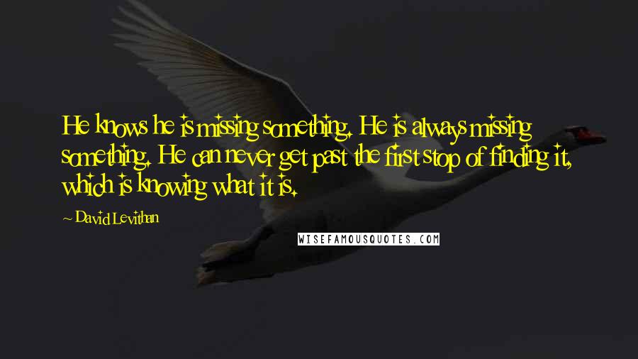 David Levithan Quotes: He knows he is missing something. He is always missing something. He can never get past the first stop of finding it, which is knowing what it is.