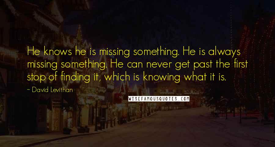 David Levithan Quotes: He knows he is missing something. He is always missing something. He can never get past the first stop of finding it, which is knowing what it is.