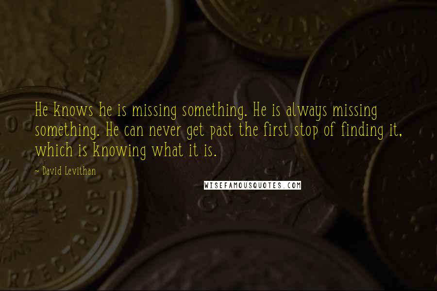 David Levithan Quotes: He knows he is missing something. He is always missing something. He can never get past the first stop of finding it, which is knowing what it is.
