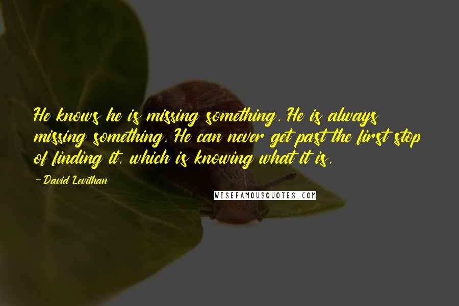 David Levithan Quotes: He knows he is missing something. He is always missing something. He can never get past the first stop of finding it, which is knowing what it is.
