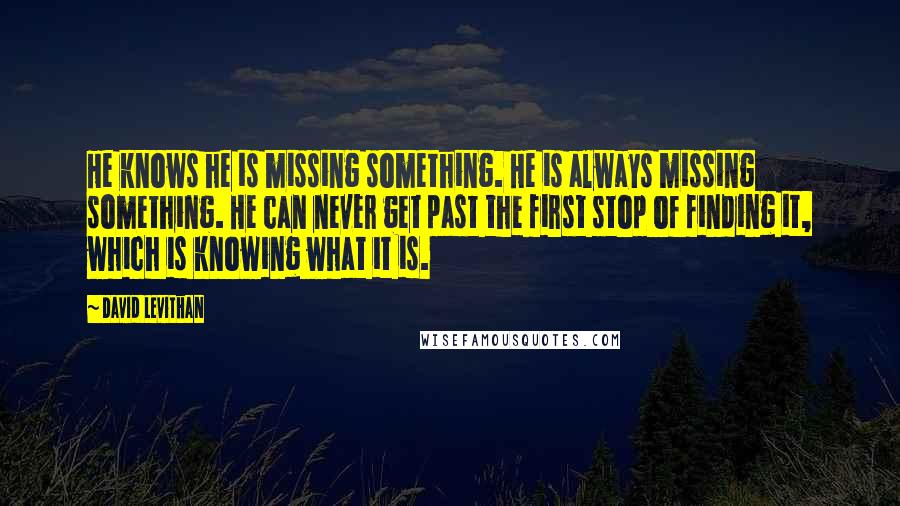 David Levithan Quotes: He knows he is missing something. He is always missing something. He can never get past the first stop of finding it, which is knowing what it is.