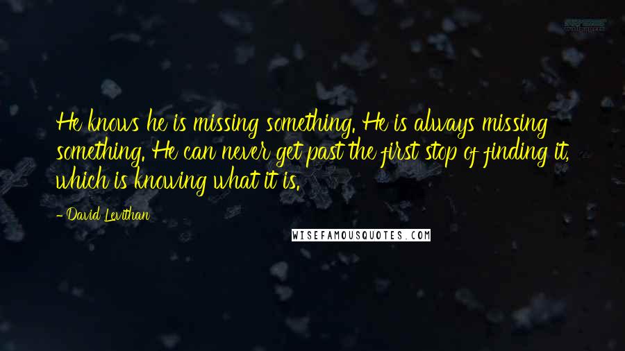 David Levithan Quotes: He knows he is missing something. He is always missing something. He can never get past the first stop of finding it, which is knowing what it is.