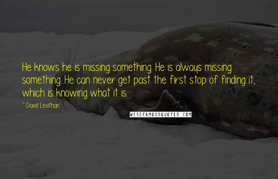 David Levithan Quotes: He knows he is missing something. He is always missing something. He can never get past the first stop of finding it, which is knowing what it is.