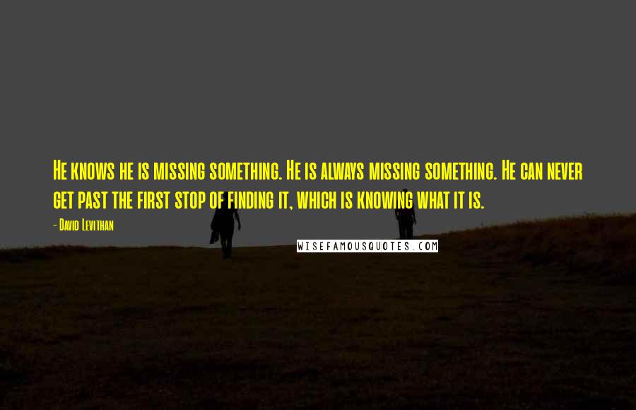 David Levithan Quotes: He knows he is missing something. He is always missing something. He can never get past the first stop of finding it, which is knowing what it is.