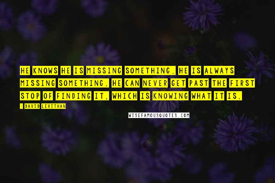 David Levithan Quotes: He knows he is missing something. He is always missing something. He can never get past the first stop of finding it, which is knowing what it is.