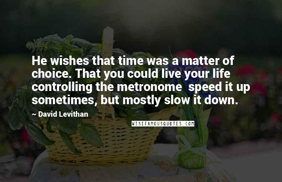 David Levithan Quotes: He wishes that time was a matter of choice. That you could live your life controlling the metronome  speed it up sometimes, but mostly slow it down.