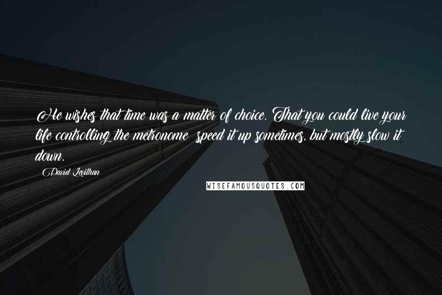 David Levithan Quotes: He wishes that time was a matter of choice. That you could live your life controlling the metronome  speed it up sometimes, but mostly slow it down.