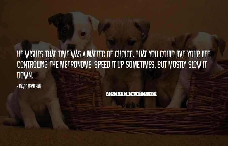 David Levithan Quotes: He wishes that time was a matter of choice. That you could live your life controlling the metronome  speed it up sometimes, but mostly slow it down.