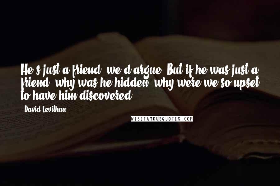 David Levithan Quotes: He's just a friend, we'd argue. But if he was just a friend, why was he hidden, why were we so upset to have him discovered?