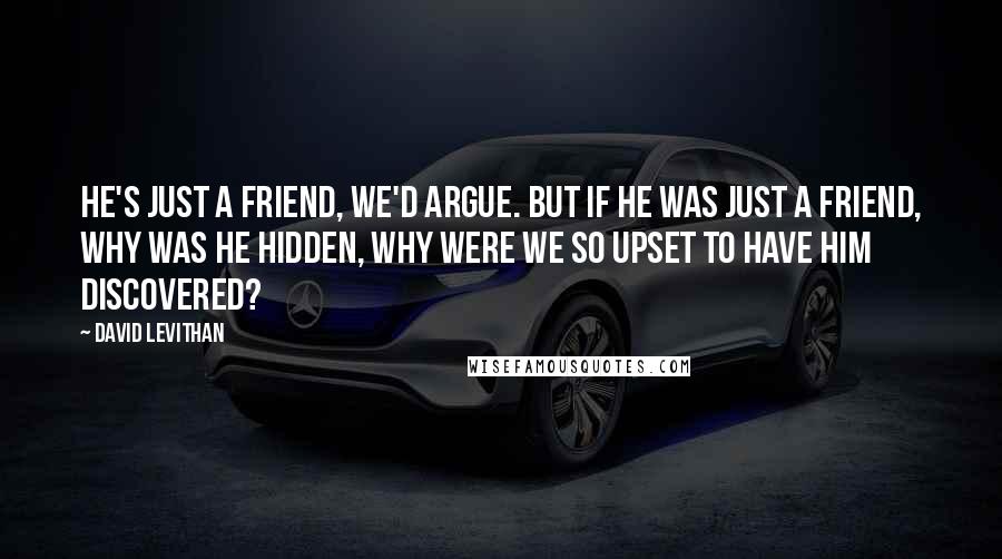 David Levithan Quotes: He's just a friend, we'd argue. But if he was just a friend, why was he hidden, why were we so upset to have him discovered?