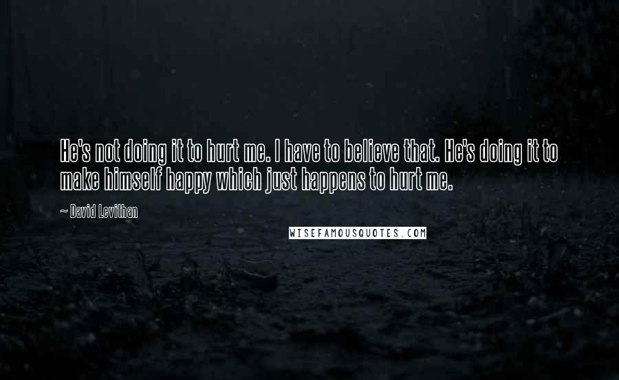 David Levithan Quotes: He's not doing it to hurt me. I have to believe that. He's doing it to make himself happy which just happens to hurt me.