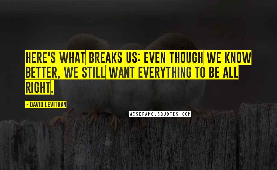 David Levithan Quotes: Here's what breaks us: Even though we know better, we still want everything to be all right.