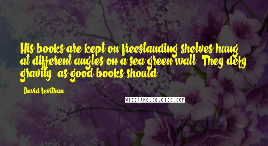 David Levithan Quotes: His books are kept on freestanding shelves hung at different angles on a sea-green wall. They defy gravity, as good books should.