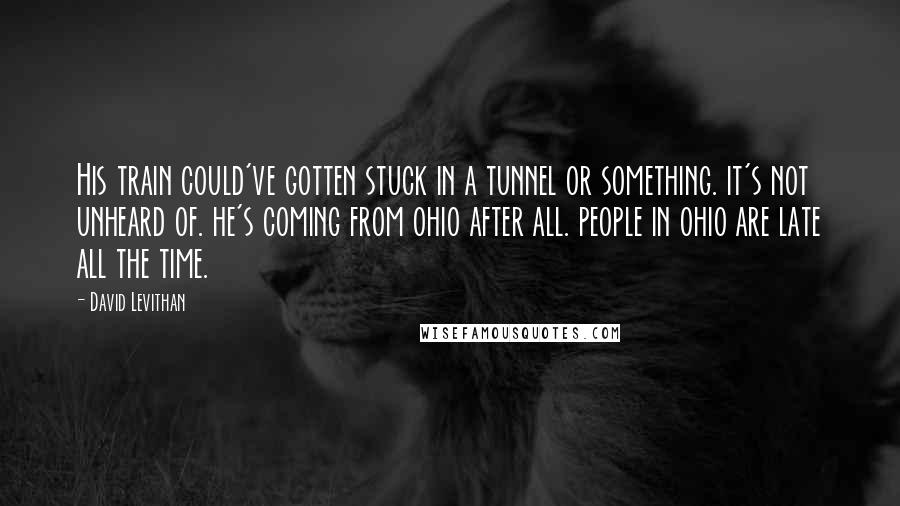 David Levithan Quotes: His train could've gotten stuck in a tunnel or something. it's not unheard of. he's coming from ohio after all. people in ohio are late all the time.