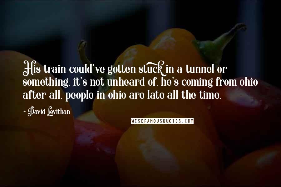 David Levithan Quotes: His train could've gotten stuck in a tunnel or something. it's not unheard of. he's coming from ohio after all. people in ohio are late all the time.