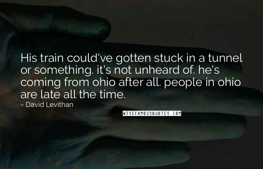 David Levithan Quotes: His train could've gotten stuck in a tunnel or something. it's not unheard of. he's coming from ohio after all. people in ohio are late all the time.